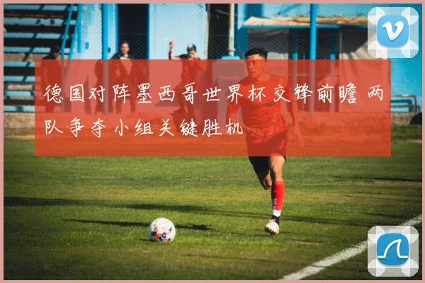 德国对阵墨西哥世界杯交锋前瞻 两队争夺小组关键胜机