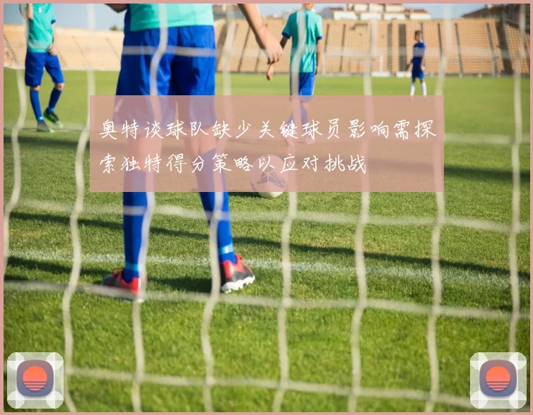 奥特谈球队缺少关键球员影响需探索独特得分策略以应对挑战